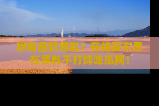 想看最新黑料？在线发布尽在黑料不打烊吃瓜网！