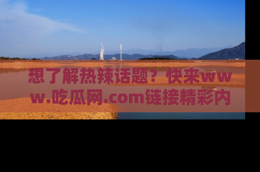 想了解热辣话题?快来www.吃瓜网.com链接精彩内容!
