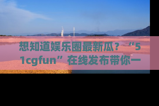 想知道娱乐圈最新瓜?“51cgfun”在线发布带你一探究竟!