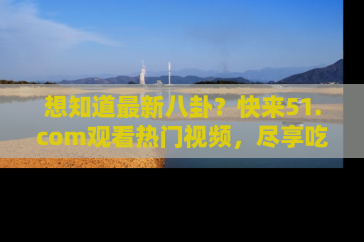 想知道最新八卦?快来51.com观看热门视频,尽享吃瓜乐趣!