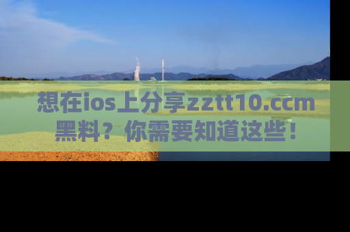 想在ios上分享zztt10.ccm黑料？你需要知道这些！