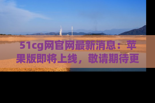 51cg网官网最新消息：苹果版即将上线，敬请期待更多吃瓜内容！