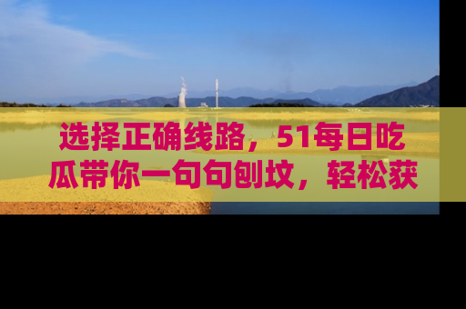 选择正确线路,51每日吃瓜带你一句句刨坟,轻松获取娱乐新资讯