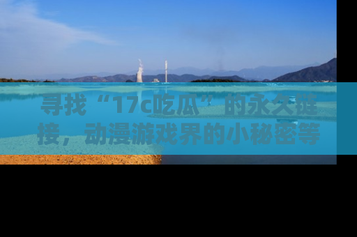 寻找“17c吃瓜”的永久链接,动漫游戏界的小秘密等你来揭秘!