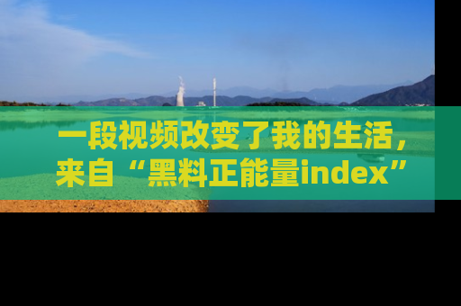 一段视频改变了我的生活,来自“黑料正能量index”的真实分享