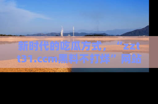 新时代的吃瓜方式,“zztt31.ccm黑料不打烊”网站为iOS用户带来惊喜