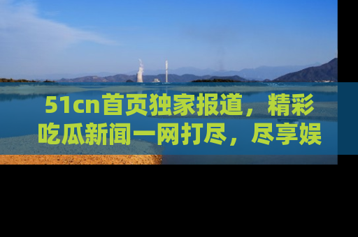 51cn首页独家报道，精彩吃瓜新闻一网打尽，尽享娱乐盛宴