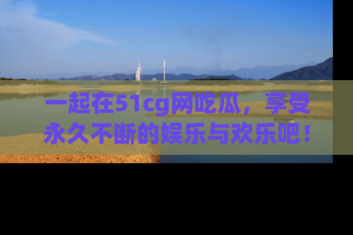 一起在51cg网吃瓜,享受永久不断的娱乐与欢乐吧!