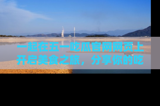 一起在五一吃瓜官网网页上开启美食之旅,分享你的吃瓜故事与精彩瞬间!