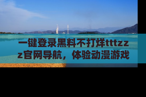 一键登录黑料不打烊tttzzz官网导航,体验动漫游戏风格黑料盛宴