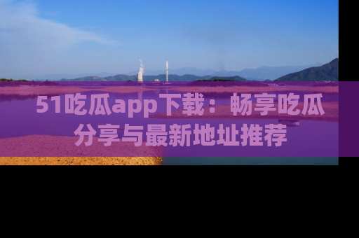 51吃瓜app下载：畅享吃瓜分享与最新地址推荐