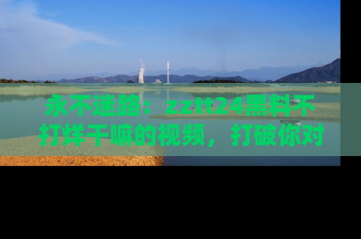 永不迷路:zztt24黑料不打烊干嘛的视频,打破你对吃瓜的固有认知!