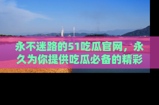 永不迷路的51吃瓜官网,永久为你提供吃瓜必备的精彩资讯