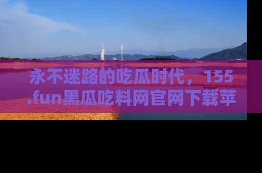 永不迷路的吃瓜时代,155.fun黑瓜吃料网官网下载苹果版陪你同行!