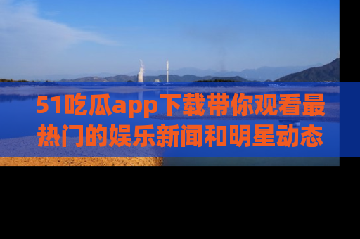 51吃瓜app下载带你观看最热门的娱乐新闻和明星动态