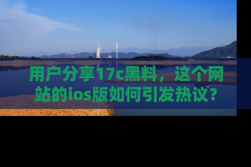 用户分享17c黑料，这个网站的ios版如何引发热议？