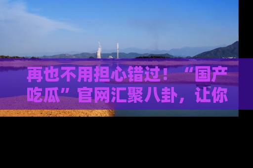 再也不用担心错过！“国产吃瓜”官网汇聚八卦，让你随时随地吃瓜。