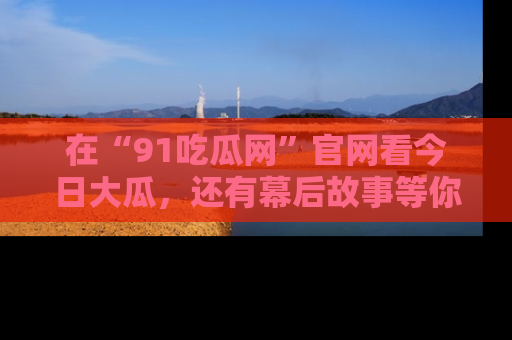 在“91吃瓜网”官网看今日大瓜，还有幕后故事等你来挖掘！