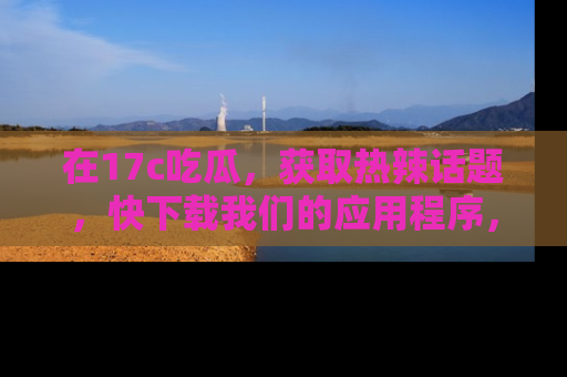 在17c吃瓜，获取热辣话题，快下载我们的应用程序，地址轻松找到！