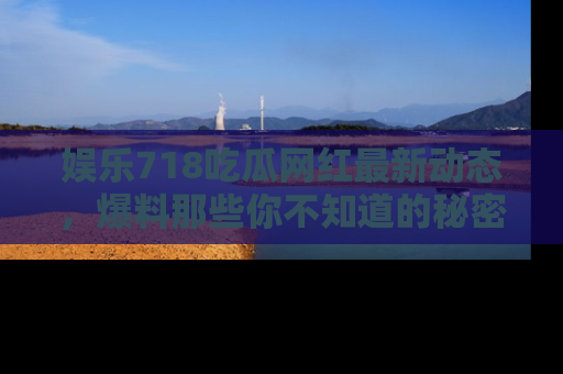 娱乐718吃瓜网红最新动态，爆料那些你不知道的秘密！