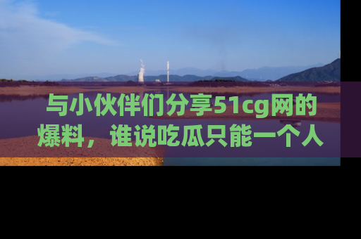 与小伙伴们分享51cg网的爆料，谁说吃瓜只能一个人？