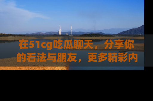 在51cg吃瓜聊天，分享你的看法与朋友，更多精彩内容请浏览网址www.51cg.com！