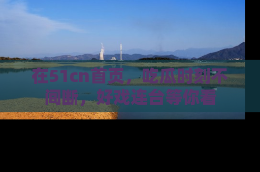 在51cn首页，吃瓜时刻不间断，好戏连台等你看