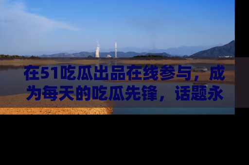 在51吃瓜出品在线参与，成为每天的吃瓜先锋，话题永不落幕！