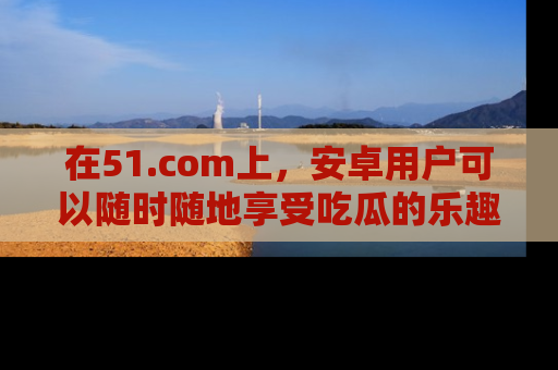 在51.com上，安卓用户可以随时随地享受吃瓜的乐趣！