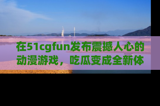 在51cgfun发布震撼人心的动漫游戏，吃瓜变成全新体验