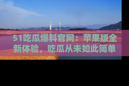 51吃瓜爆料官网:苹果版全新体验,吃瓜从未如此简单
