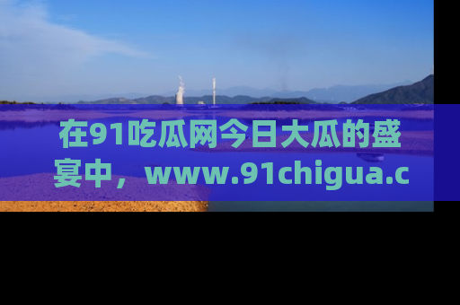在91吃瓜网今日大瓜的盛宴中，www.91chigua.com带你领略每个让人咋舌的精彩故事！