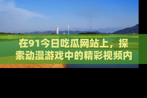 在91今日吃瓜网站上，探索动漫游戏中的精彩视频内容
