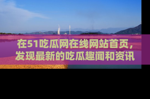 在51吃瓜网在线网站首页，发现最新的吃瓜趣闻和资讯分享