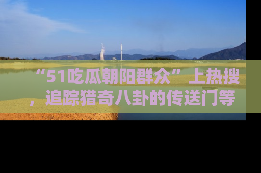 “51吃瓜朝阳群众”上热搜,追踪猎奇八卦的传送门等你点击!