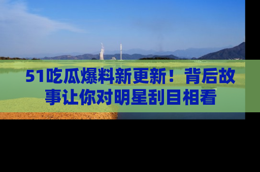 51吃瓜爆料新更新!背后故事让你对明星刮目相看