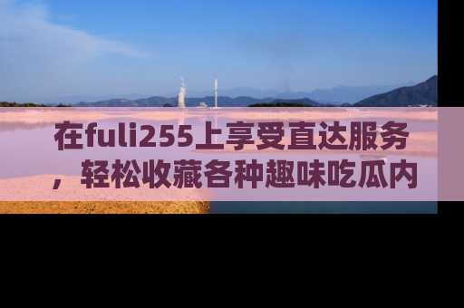 在fuli255上享受直达服务，轻松收藏各种趣味吃瓜内容，陪你欢笑！