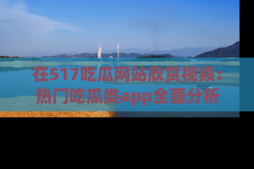 在517吃瓜网站欣赏视频：热门吃瓜类app全面分析