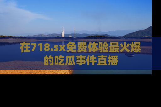 在718.sx免费体验最火爆的吃瓜事件直播
