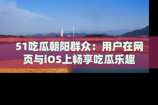 51吃瓜朝阳群众:用户在网页与iOS上畅享吃瓜乐趣