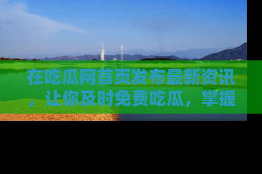 在吃瓜网首页发布最新资讯，让你及时免费吃瓜，掌握热点！