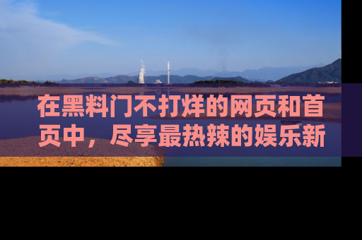 在黑料门不打烊的网页和首页中,尽享最热辣的娱乐新闻与八卦,快来围观!