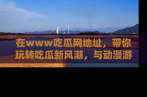 在www吃瓜网地址，带你玩转吃瓜新风潮，与动漫游戏角色共度精彩时光！