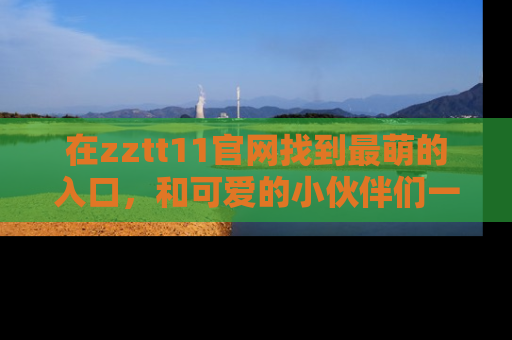 在zztt11官网找到最萌的入口，和可爱的小伙伴们一起吃瓜吧！