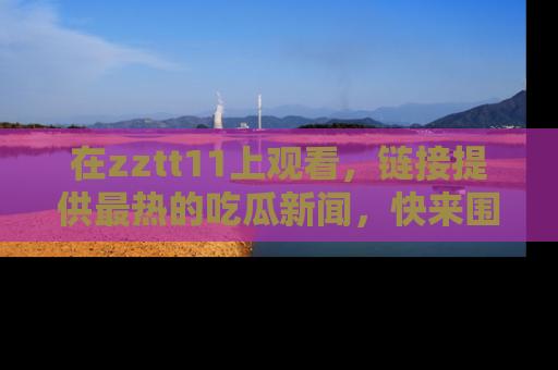 在zztt11上观看，链接提供最热的吃瓜新闻，快来围观！