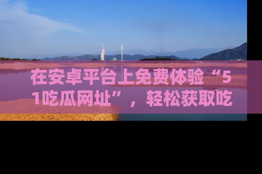 在安卓平台上免费体验“51吃瓜网址”，轻松获取吃瓜新鲜事！