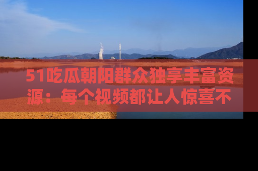 51吃瓜朝阳群众独享丰富资源:每个视频都让人惊喜不已!