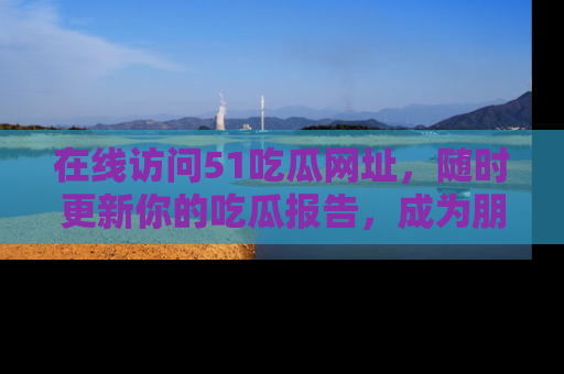 在线访问51吃瓜网址,随时更新你的吃瓜报告,成为朋友圈中的八卦达人!