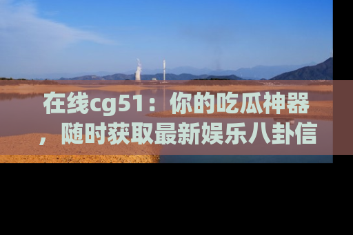 在线cg51:你的吃瓜神器,随时获取最新娱乐八卦信息。