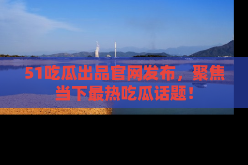 51吃瓜出品官网发布,聚焦当下最热吃瓜话题!